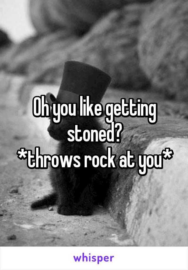 Oh you like getting stoned?
*throws rock at you*