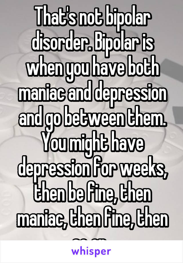 That's not bipolar disorder. Bipolar is when you have both maniac and depression and go between them. You might have depression for weeks, then be fine, then maniac, then fine, then so on. 