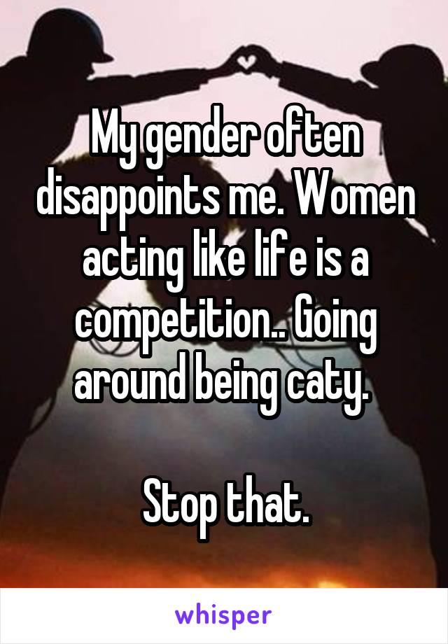 My gender often disappoints me. Women acting like life is a competition.. Going around being caty. 

Stop that.