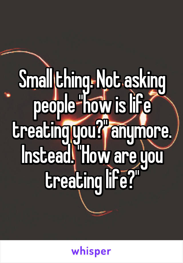 Small thing. Not asking people "how is life treating you?" anymore. Instead. "How are you treating life?"