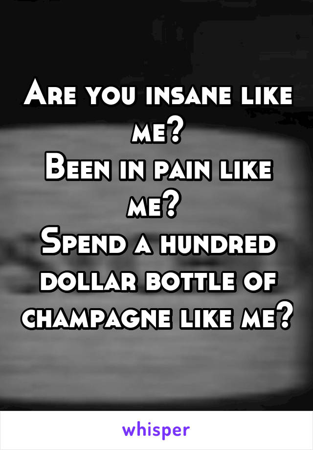 Are you insane like me?
Been in pain like me? 
Spend a hundred dollar bottle of champagne like me? 