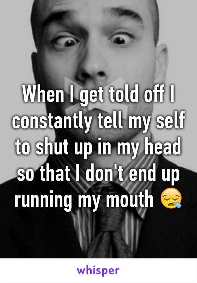 When I get told off I constantly tell my self to shut up in my head so that I don't end up running my mouth 😪