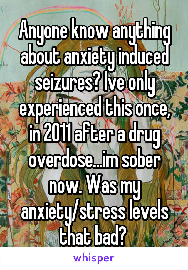 Anyone know anything about anxiety induced seizures? Ive only experienced this once, in 2011 after a drug overdose...im sober now. Was my anxiety/stress levels that bad? 