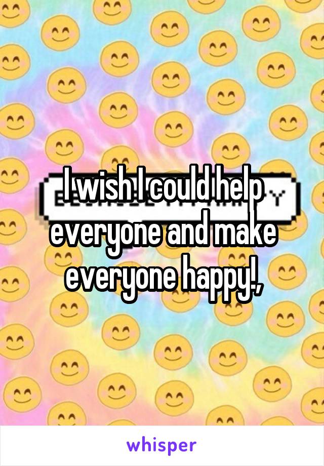 I wish I could help everyone and make everyone happy!,