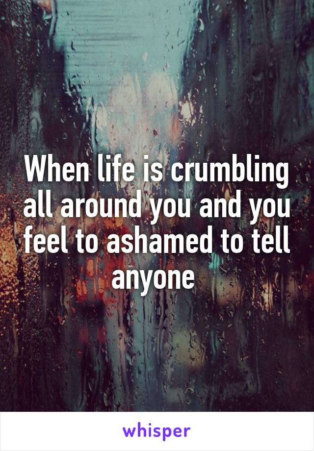 When life is crumbling all around you and you feel to ashamed to tell anyone 