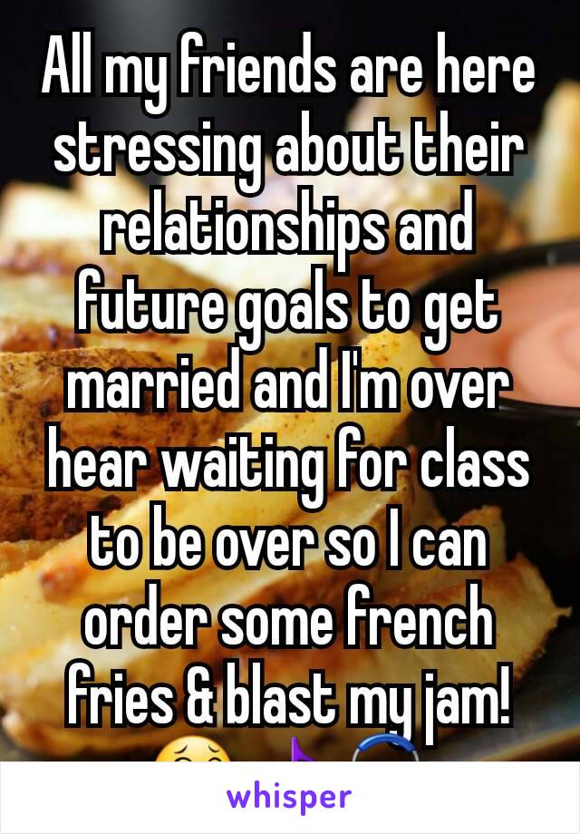 All my friends are here stressing about their relationships and future goals to get married and I'm over hear waiting for class to be over so I can order some french fries & blast my jam! 😂🎵🎧