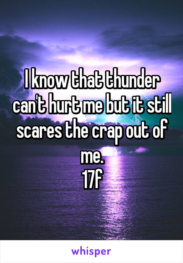 I know that thunder can't hurt me but it still scares the crap out of me.
17f