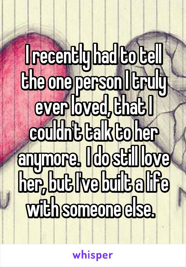 I recently had to tell the one person I truly ever loved, that I couldn't talk to her anymore.  I do still love her, but I've built a life with someone else.  