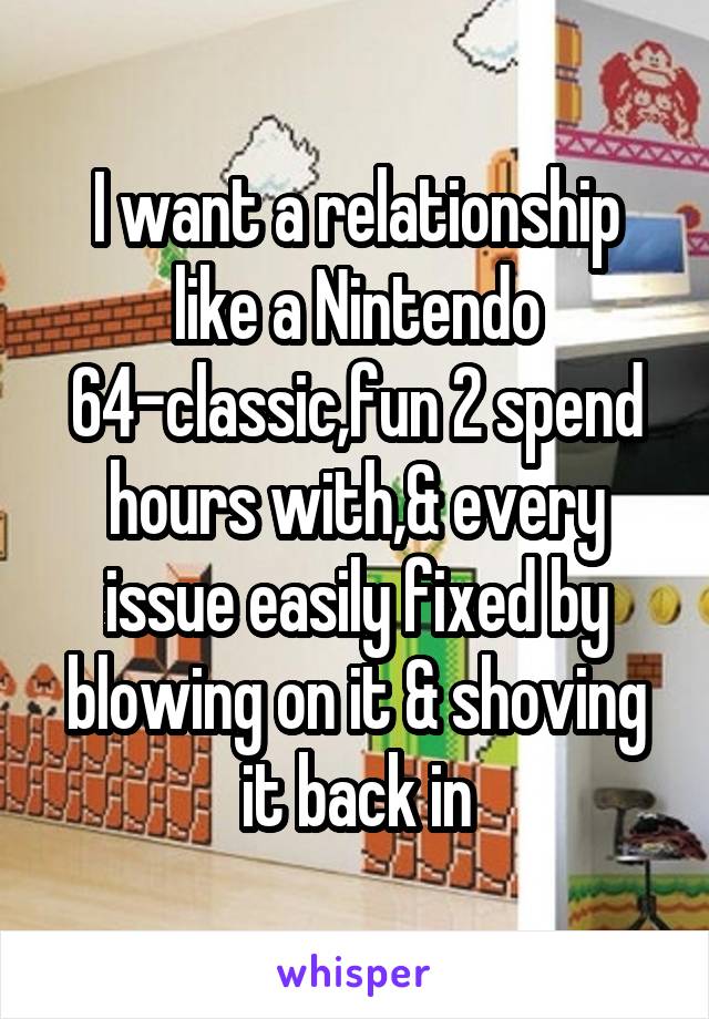 I want a relationship like a Nintendo 64-classic,fun 2 spend hours with,& every issue easily fixed by blowing on it & shoving it back in