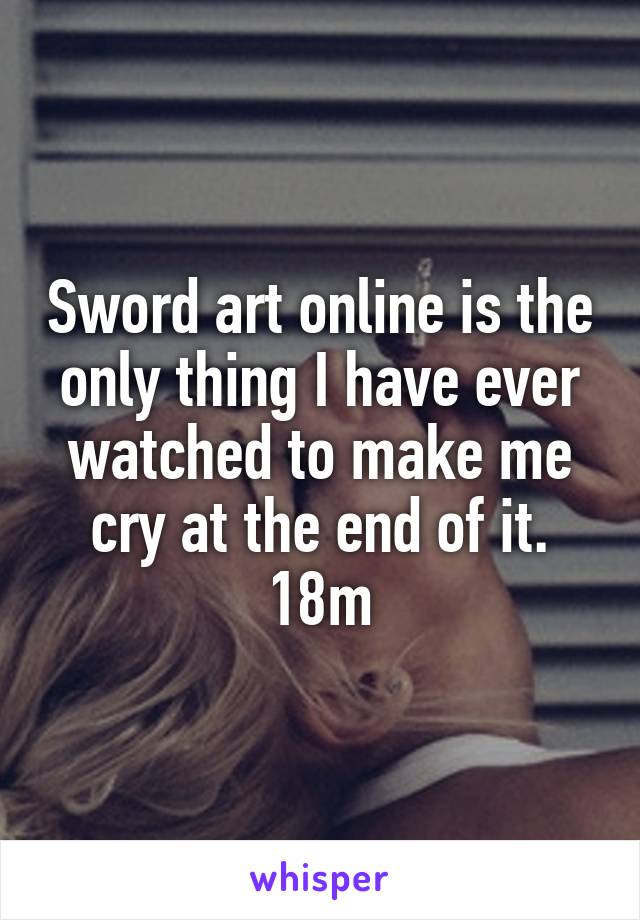 Sword art online is the only thing I have ever watched to make me cry at the end of it. 18m