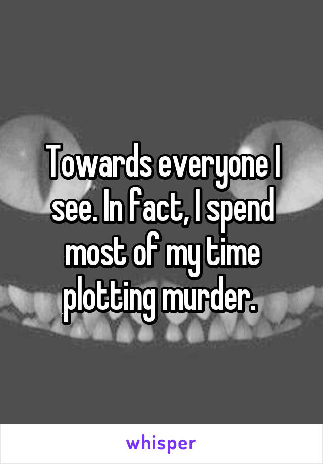 Towards everyone I see. In fact, I spend most of my time plotting murder. 