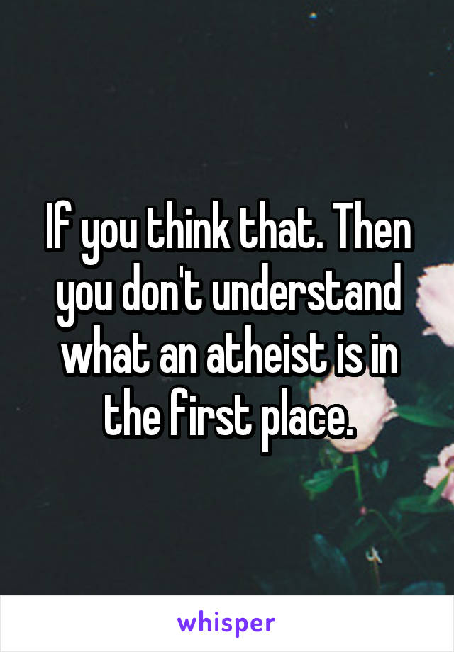 If you think that. Then you don't understand what an atheist is in the first place.