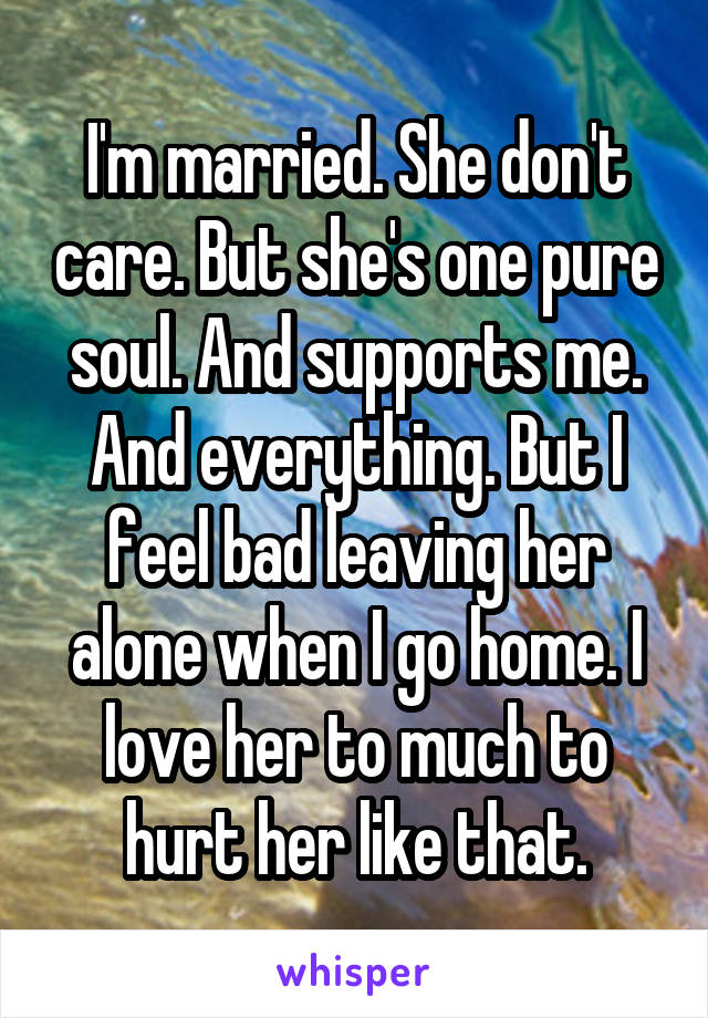 I'm married. She don't care. But she's one pure soul. And supports me. And everything. But I feel bad leaving her alone when I go home. I love her to much to hurt her like that.