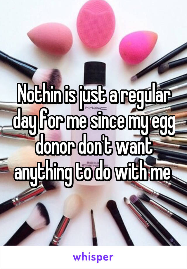 Nothin is just a regular day for me since my egg donor don't want anything to do with me 