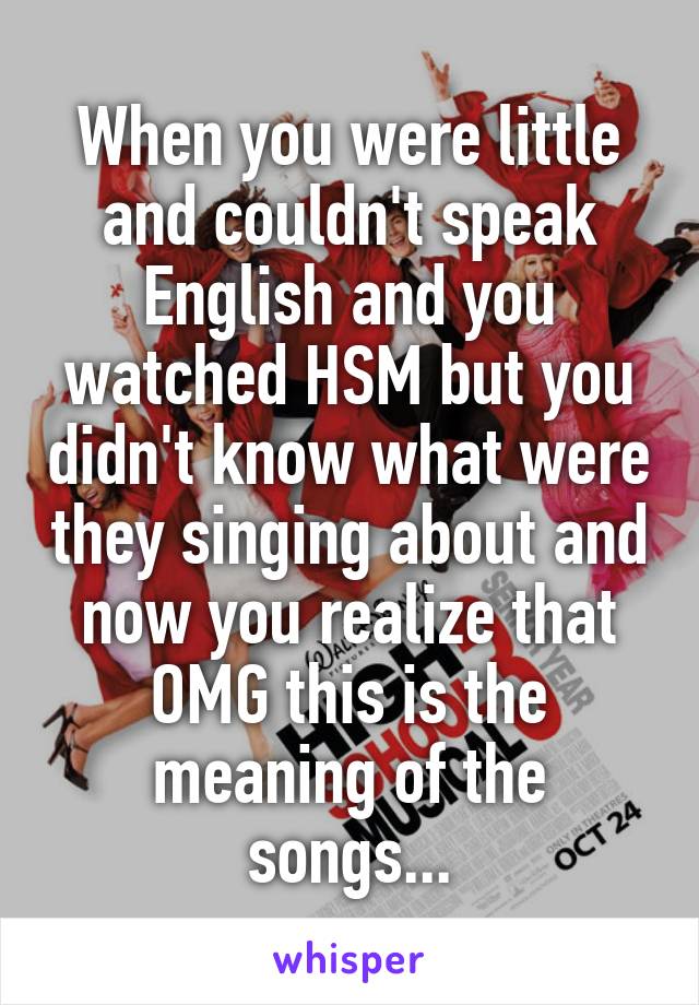 When you were little and couldn't speak English and you watched HSM but you didn't know what were they singing about and now you realize that OMG this is the meaning of the songs...