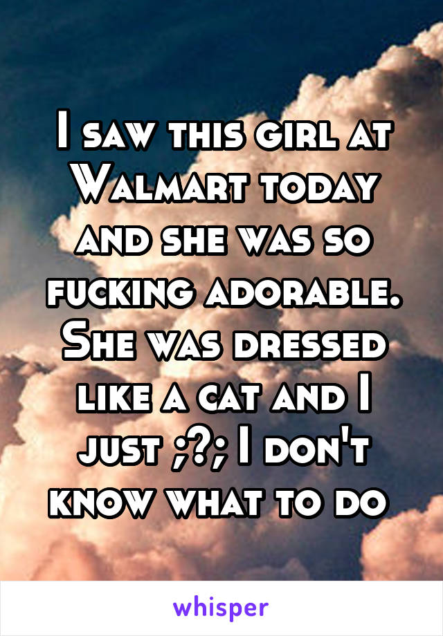 I saw this girl at Walmart today and she was so fucking adorable. She was dressed like a cat and I just ;~; I don't know what to do 