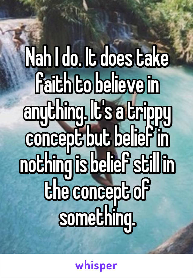 Nah I do. It does take faith to believe in anything. It's a trippy concept but belief in nothing is belief still in the concept of something.