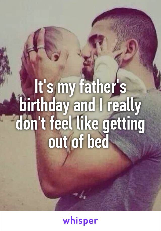 It's my father's birthday and I really don't feel like getting out of bed 