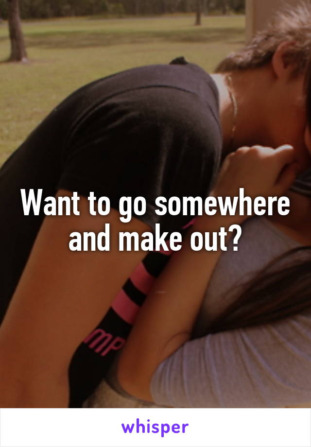 Want to go somewhere and make out?