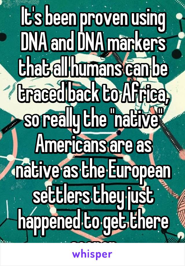 It's been proven using DNA and DNA markers that all humans can be traced back to Africa, so really the "native" Americans are as native as the European settlers they just happened to get there sooner