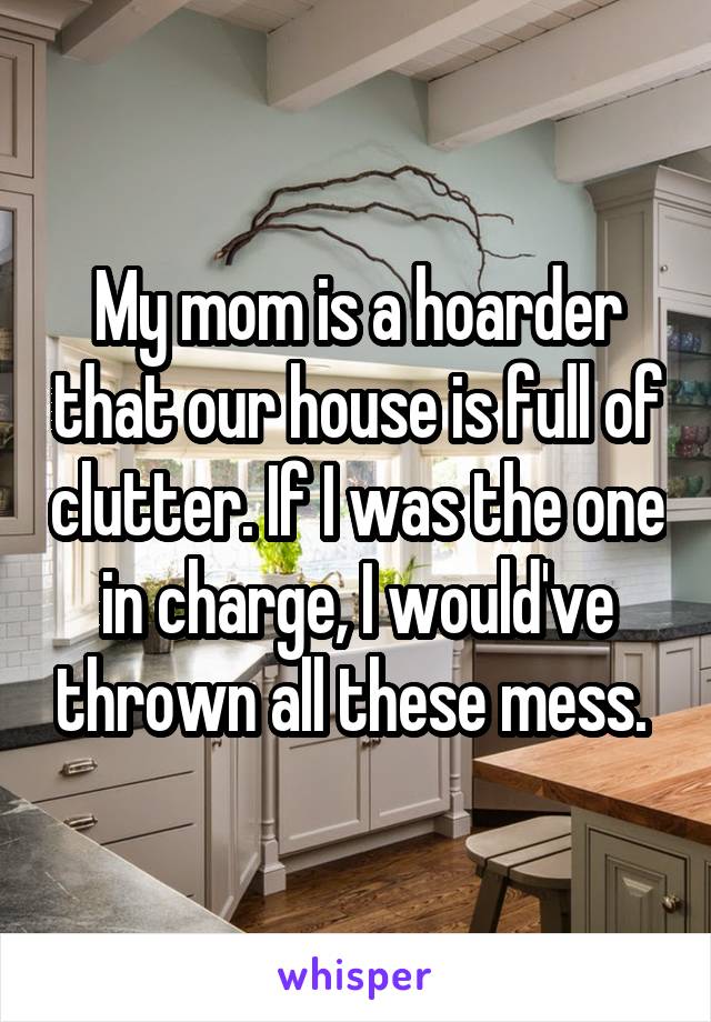 My mom is a hoarder that our house is full of clutter. If I was the one in charge, I would've thrown all these mess. 