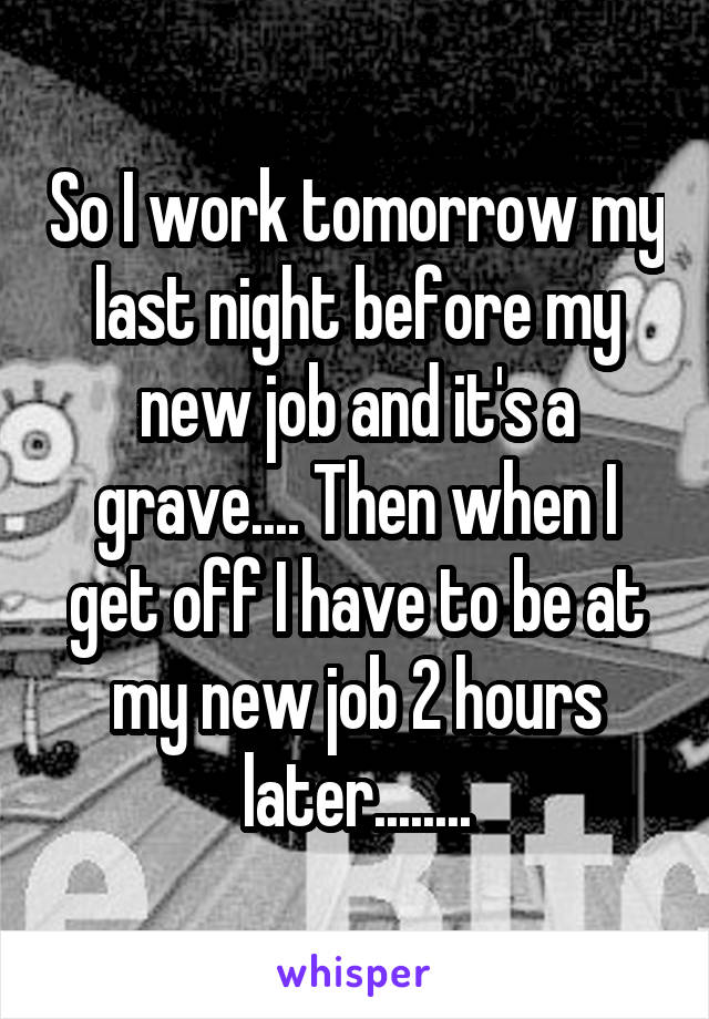 So I work tomorrow my last night before my new job and it's a grave.... Then when I get off I have to be at my new job 2 hours later........