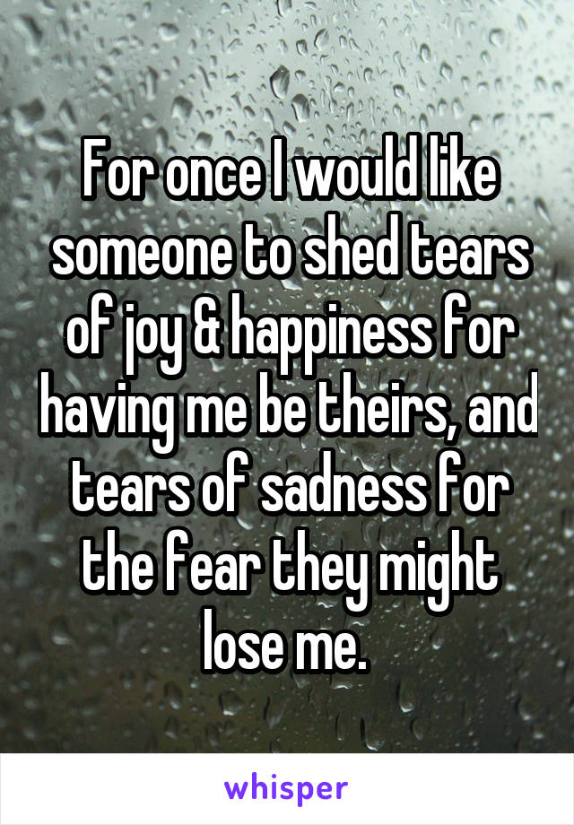 For once I would like someone to shed tears of joy & happiness for having me be theirs, and tears of sadness for the fear they might lose me. 