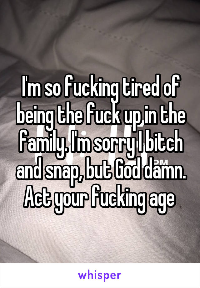 I'm so fucking tired of being the fuck up in the family. I'm sorry I bitch and snap, but God damn. Act your fucking age 