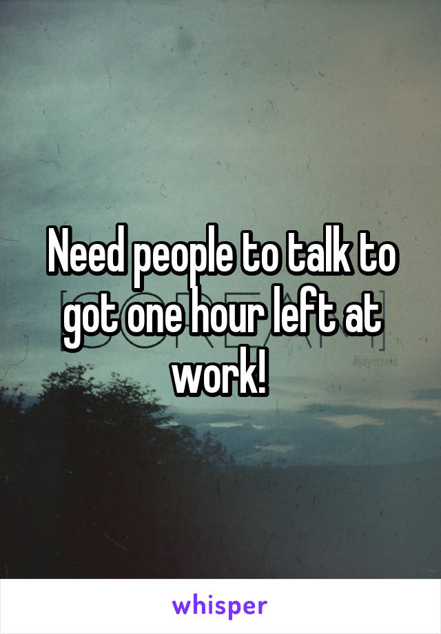 Need people to talk to got one hour left at work! 