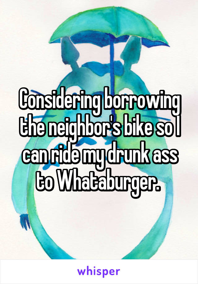 Considering borrowing the neighbor's bike so I can ride my drunk ass to Whataburger. 