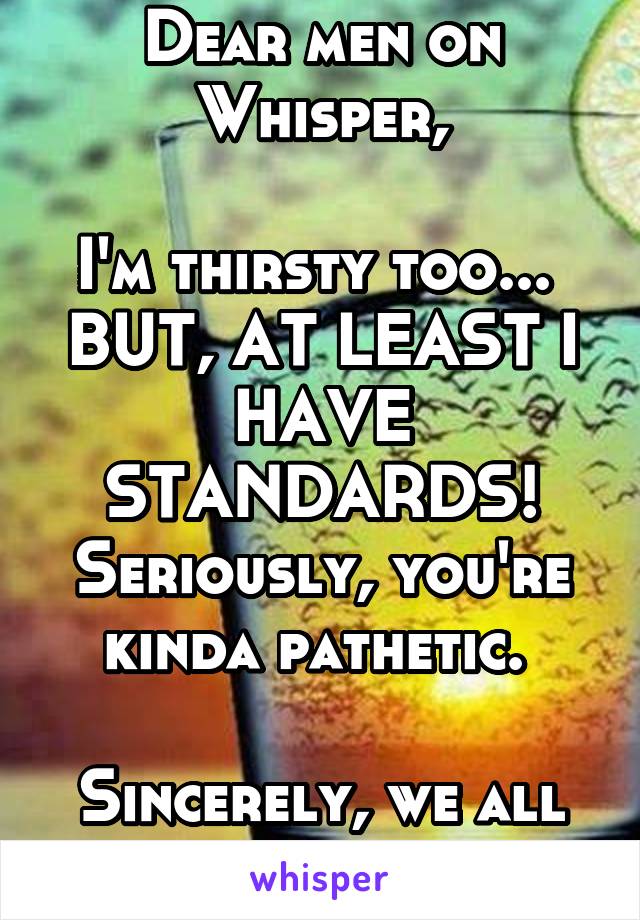 Dear men on Whisper,

I'm thirsty too... 
BUT, AT LEAST I HAVE STANDARDS! Seriously, you're kinda pathetic. 

Sincerely, we all know