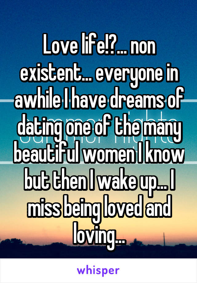 Love life!?... non existent... everyone in awhile I have dreams of dating one of the many beautiful women I know but then I wake up... I miss being loved and loving...