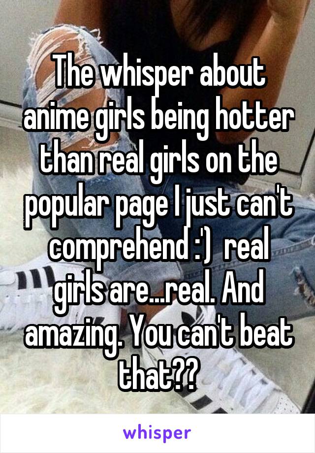 The whisper about anime girls being hotter than real girls on the popular page I just can't comprehend :')  real girls are...real. And amazing. You can't beat that??