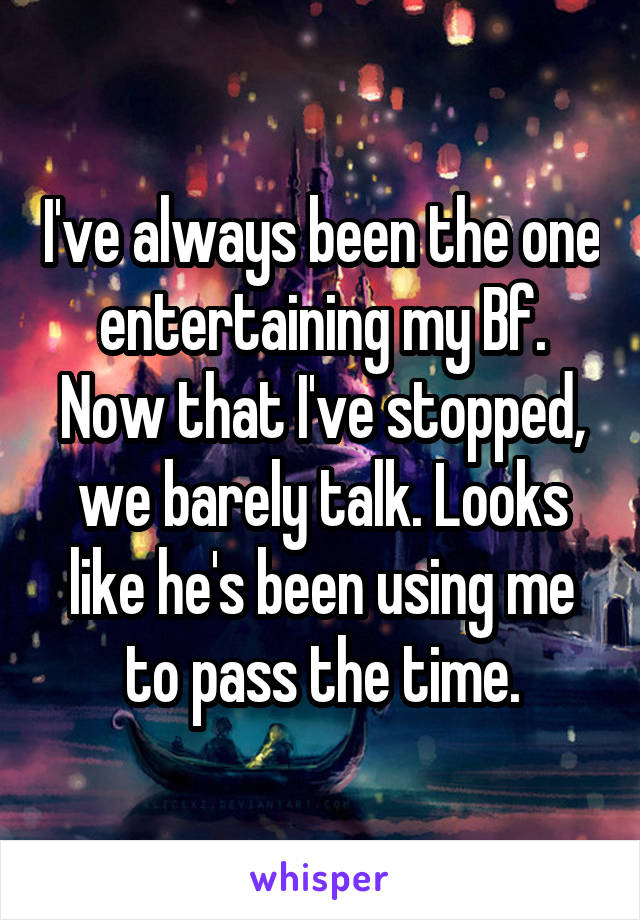 I've always been the one entertaining my Bf. Now that I've stopped, we barely talk. Looks like he's been using me to pass the time.