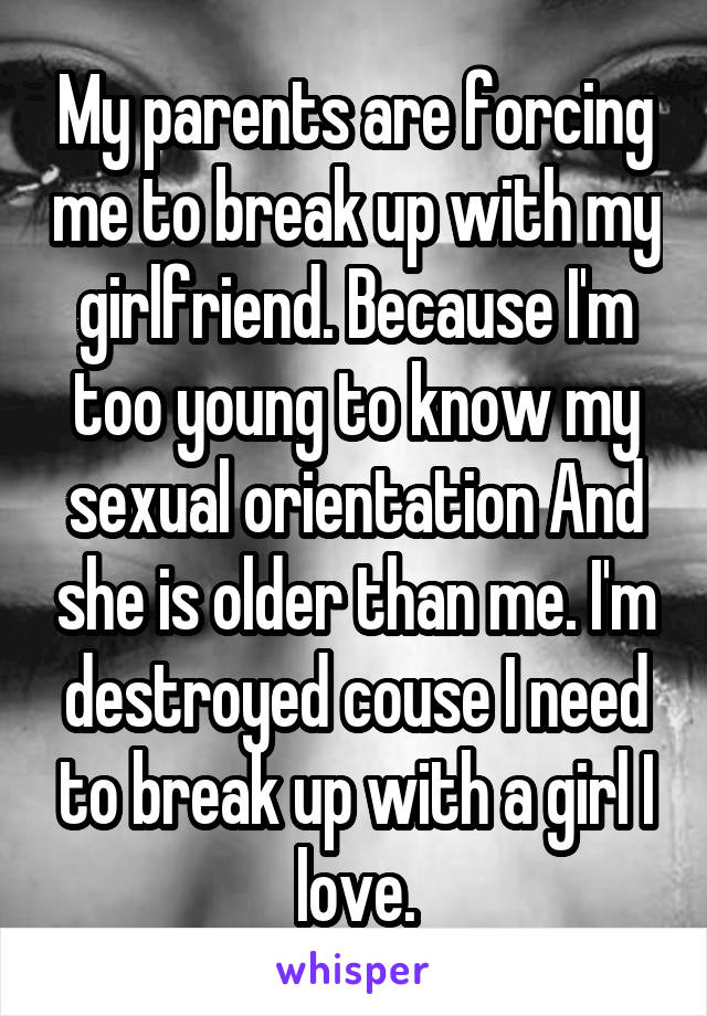 My parents are forcing me to break up with my girlfriend. Because I'm too young to know my sexual orientation And she is older than me. I'm destroyed couse I need to break up with a girl I love.