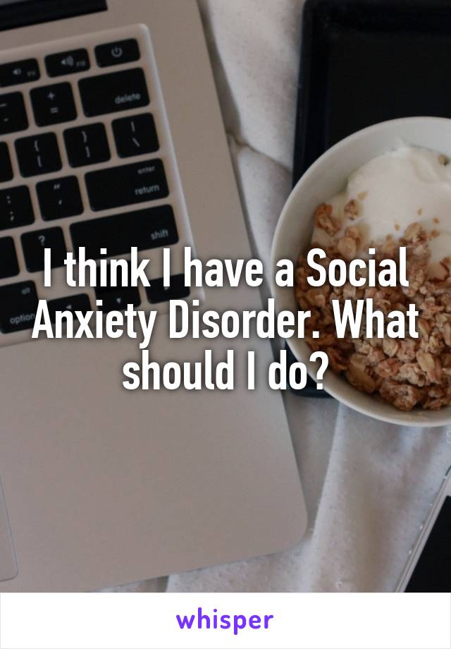 I think I have a Social Anxiety Disorder. What should I do?