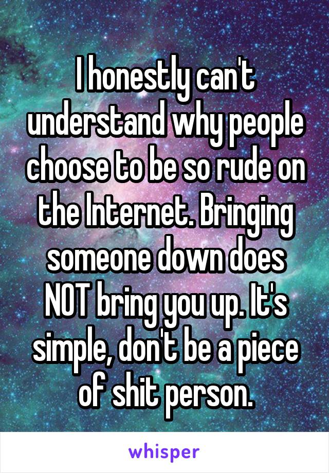 I honestly can't understand why people choose to be so rude on the Internet. Bringing someone down does NOT bring you up. It's simple, don't be a piece of shit person.