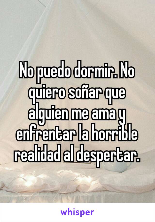 No puedo dormir. No quiero soñar que alguien me ama y enfrentar la horrible realidad al despertar.