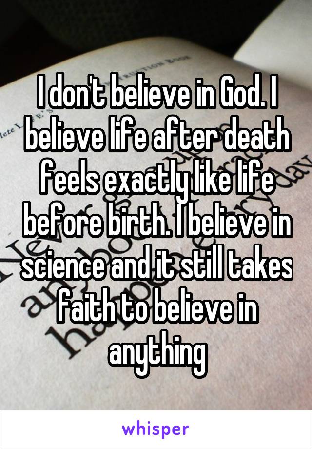 I don't believe in God. I believe life after death feels exactly like life before birth. I believe in science and it still takes faith to believe in anything