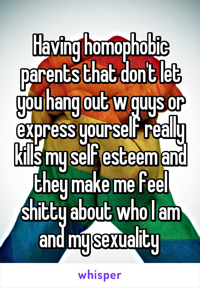 Having homophobic parents that don't let you hang out w guys or express yourself really kills my self esteem and they make me feel shitty about who I am and my sexuality 