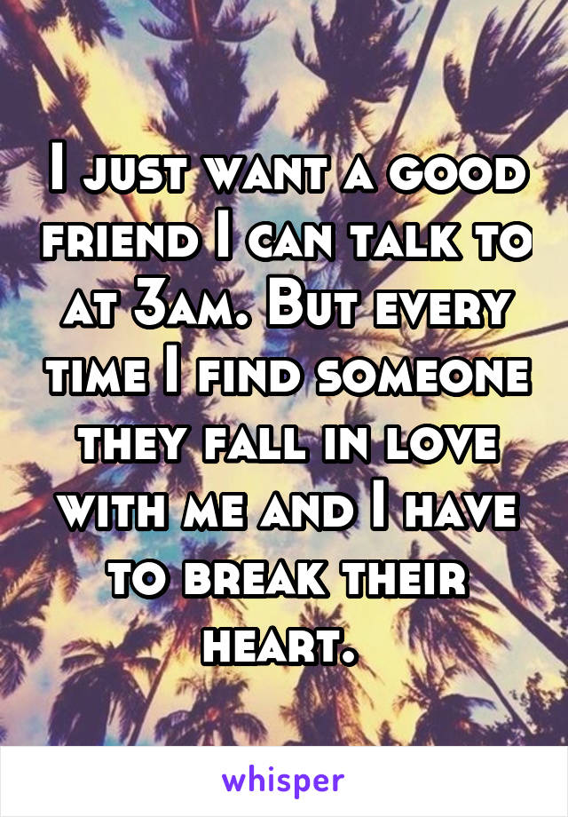 I just want a good friend I can talk to at 3am. But every time I find someone they fall in love with me and I have to break their heart. 