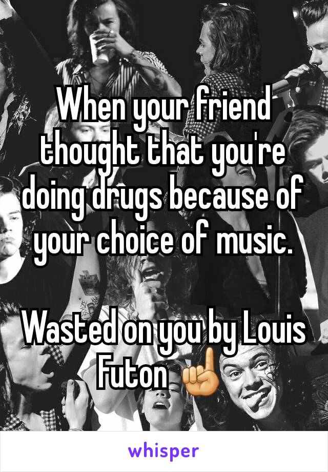 When your friend thought that you're doing drugs because of your choice of music.

Wasted on you by Louis Futon ☝