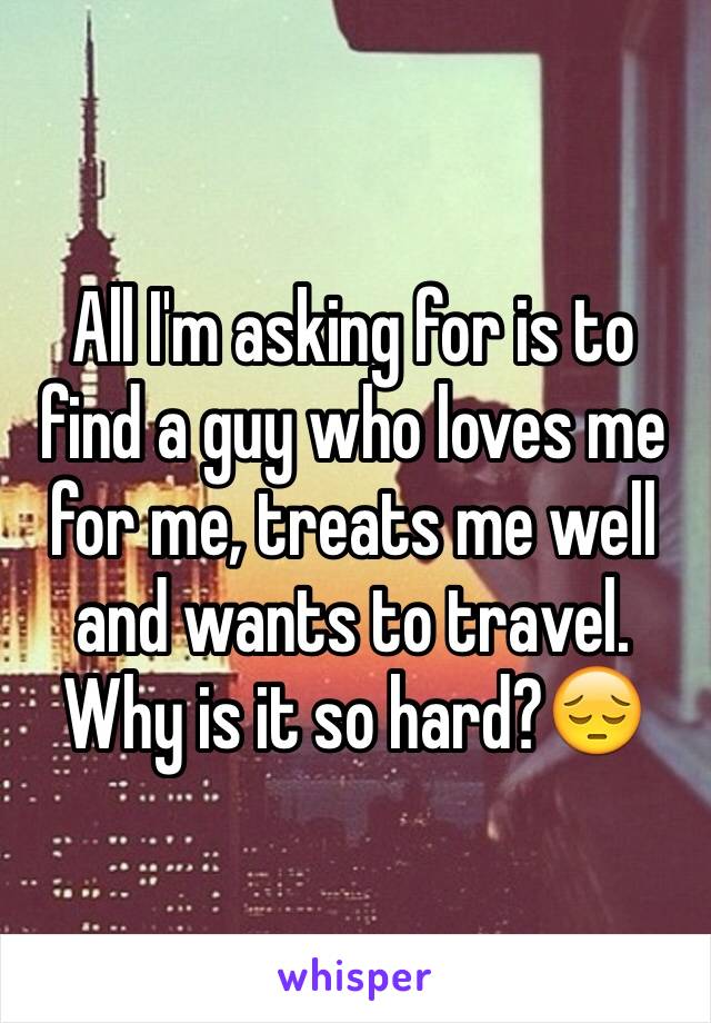 All I'm asking for is to find a guy who loves me for me, treats me well and wants to travel. Why is it so hard?😔