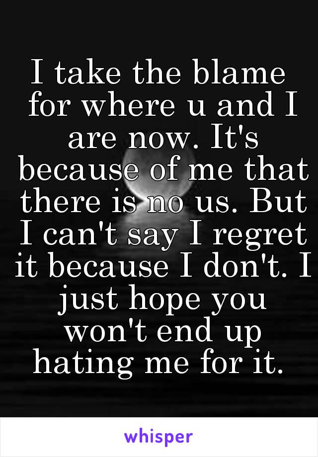 I take the blame for where u and I are now. It's because of me that there is no us. But I can't say I regret it because I don't. I just hope you won't end up hating me for it. 