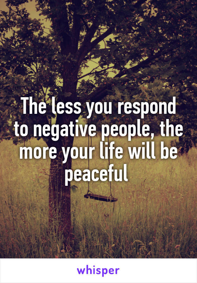 The less you respond to negative people, the more your life will be peaceful 