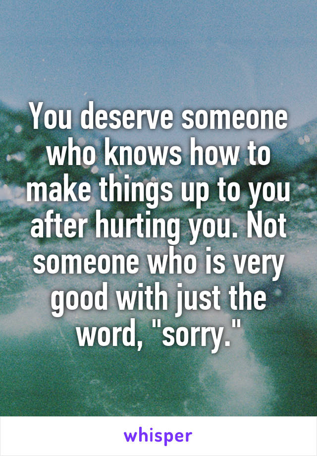 You deserve someone who knows how to make things up to you after hurting you. Not someone who is very good with just the word, "sorry."