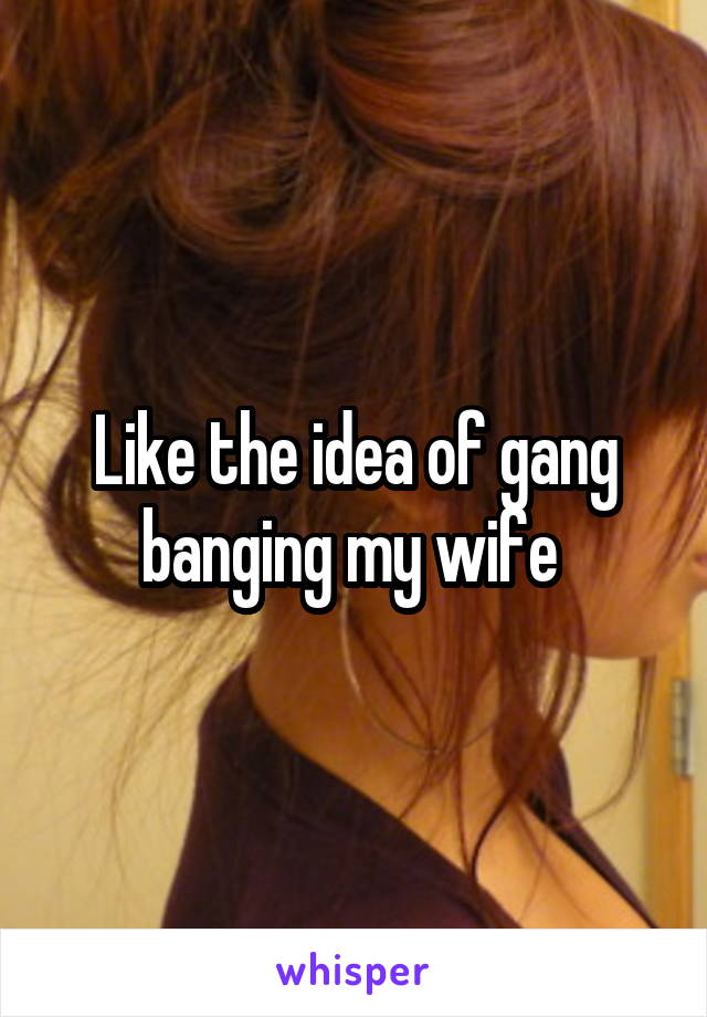 Like the idea of gang banging my wife 