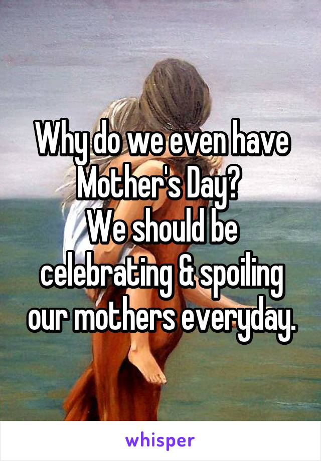 Why do we even have Mother's Day? 
We should be celebrating & spoiling our mothers everyday.