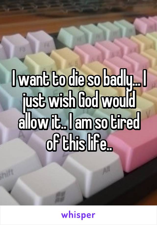 I want to die so badly... I just wish God would allow it.. I am so tired of this life..