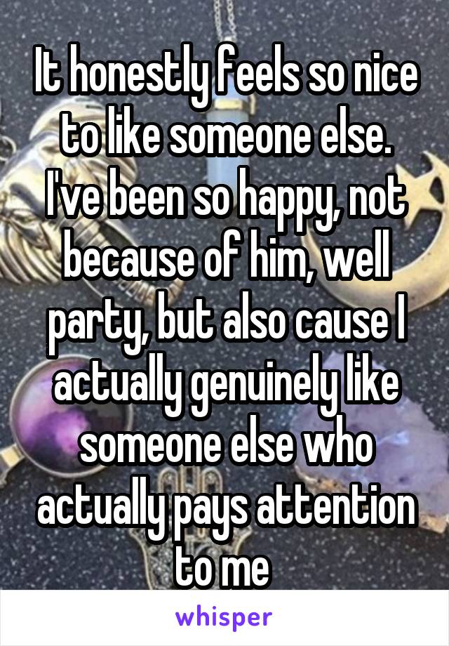 It honestly feels so nice to like someone else. I've been so happy, not because of him, well party, but also cause I actually genuinely like someone else who actually pays attention to me 